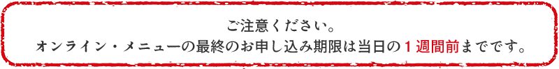 ご注意ください。 オンライン・メニューの最終のお申し込み期限は当日の１週間前までです。